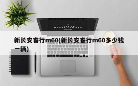 新长安睿行m60(新长安睿行m60多少钱一辆)